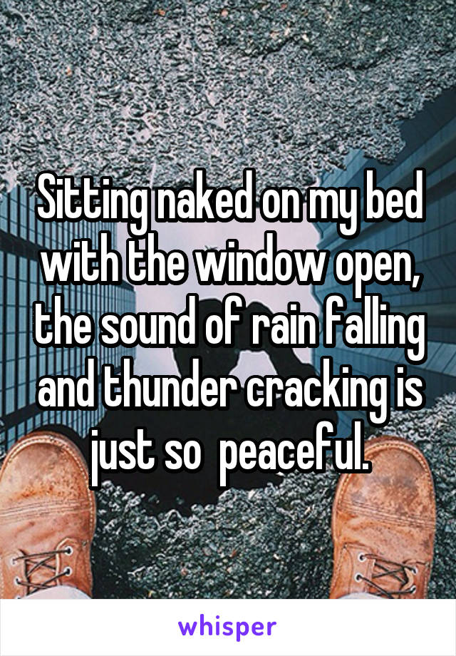 Sitting naked on my bed with the window open, the sound of rain falling and thunder cracking is just so  peaceful.