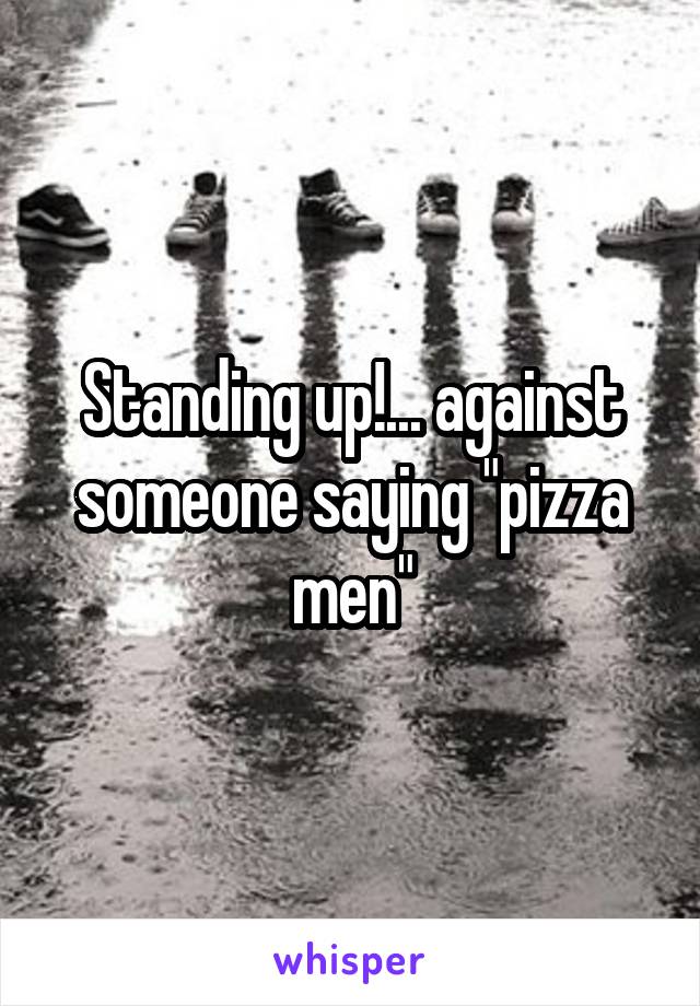 Standing up!... against someone saying "pizza men"