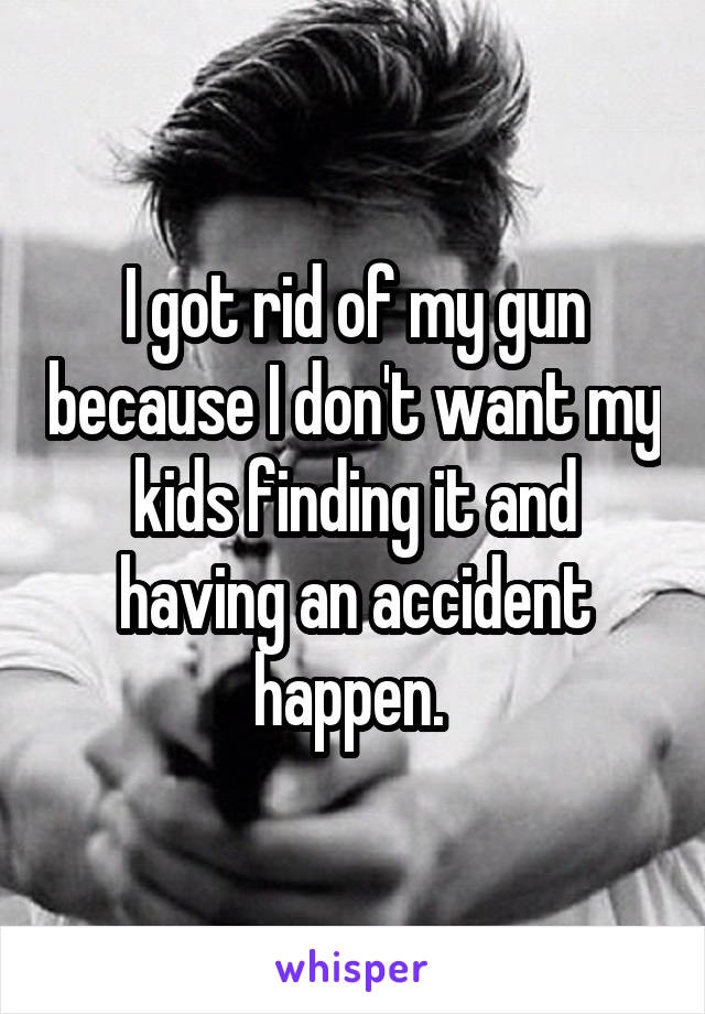 I got rid of my gun because I don't want my kids finding it and having an accident happen. 