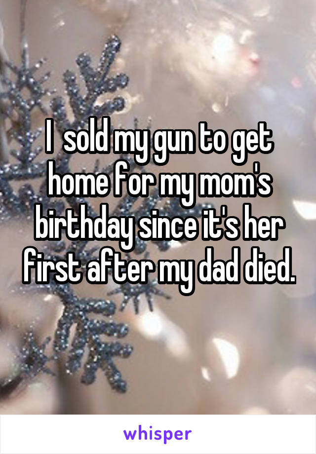 I  sold my gun to get home for my mom's birthday since it's her first after my dad died. 