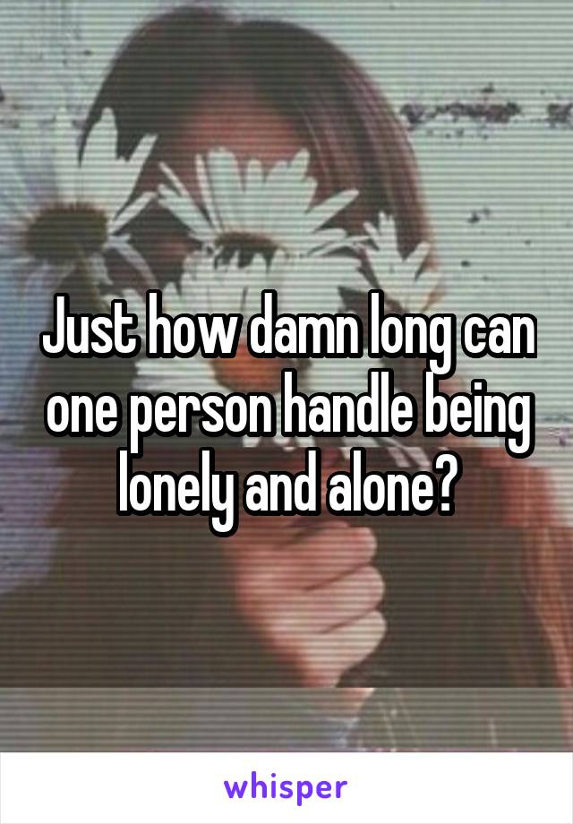 Just how damn long can one person handle being lonely and alone?