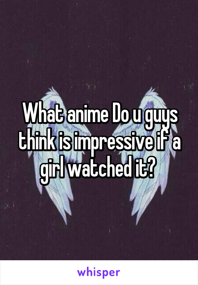 What anime Do u guys think is impressive if a girl watched it? 