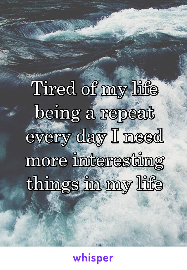 Tired of my life being a repeat every day I need more interesting things in my life