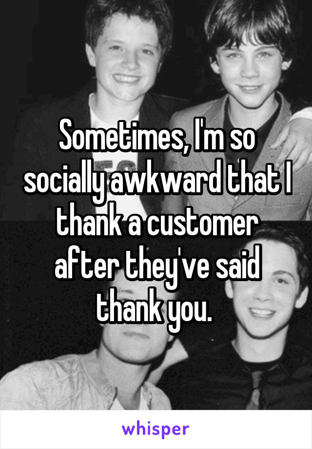 Sometimes, I'm so socially awkward that I thank a customer after they've said thank you. 