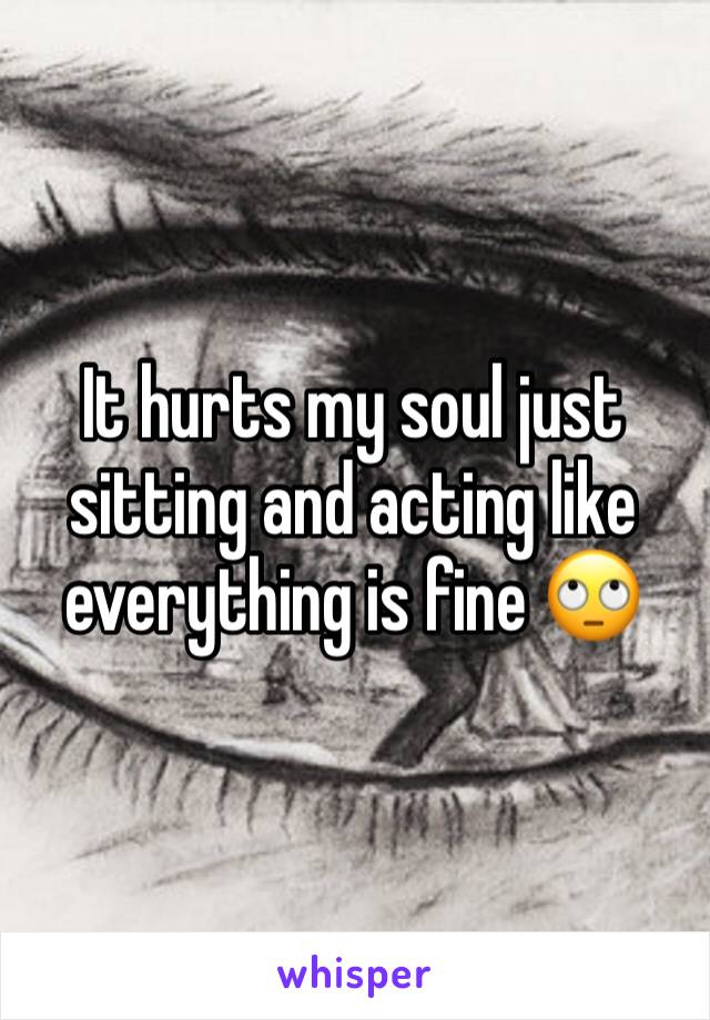 It hurts my soul just sitting and acting like everything is fine 🙄