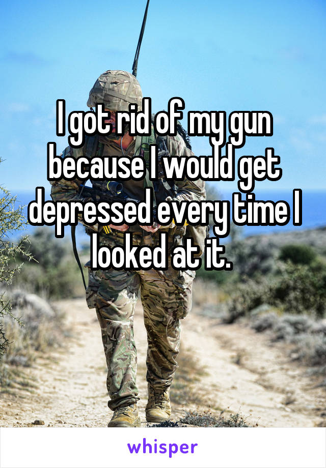 I got rid of my gun because I would get depressed every time I looked at it. 


