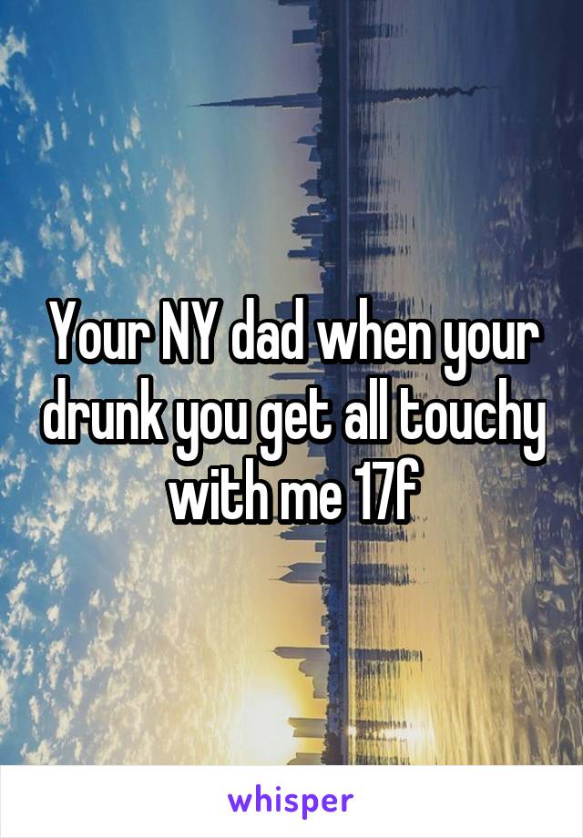 Your NY dad when your drunk you get all touchy with me 17f