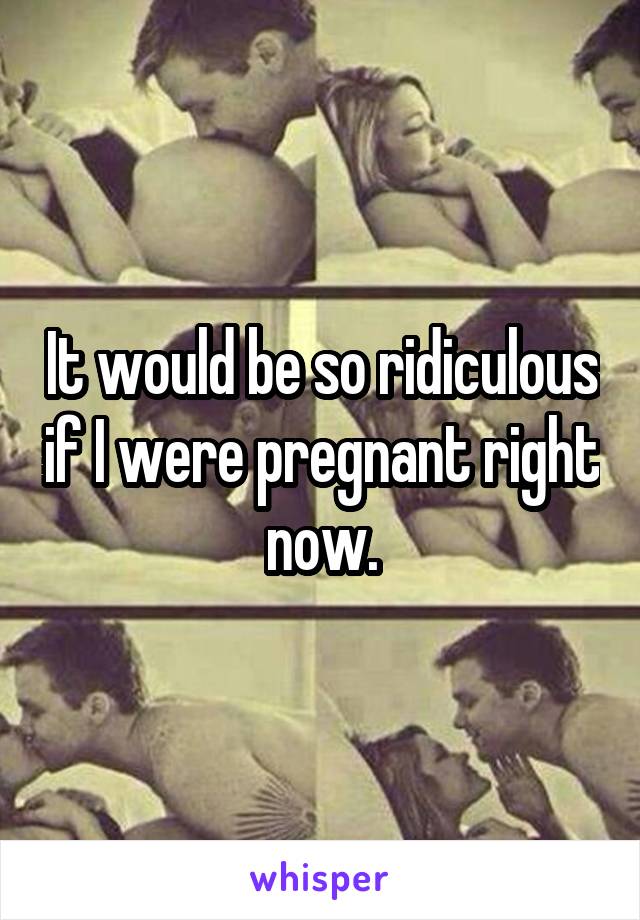 It would be so ridiculous if I were pregnant right now.
