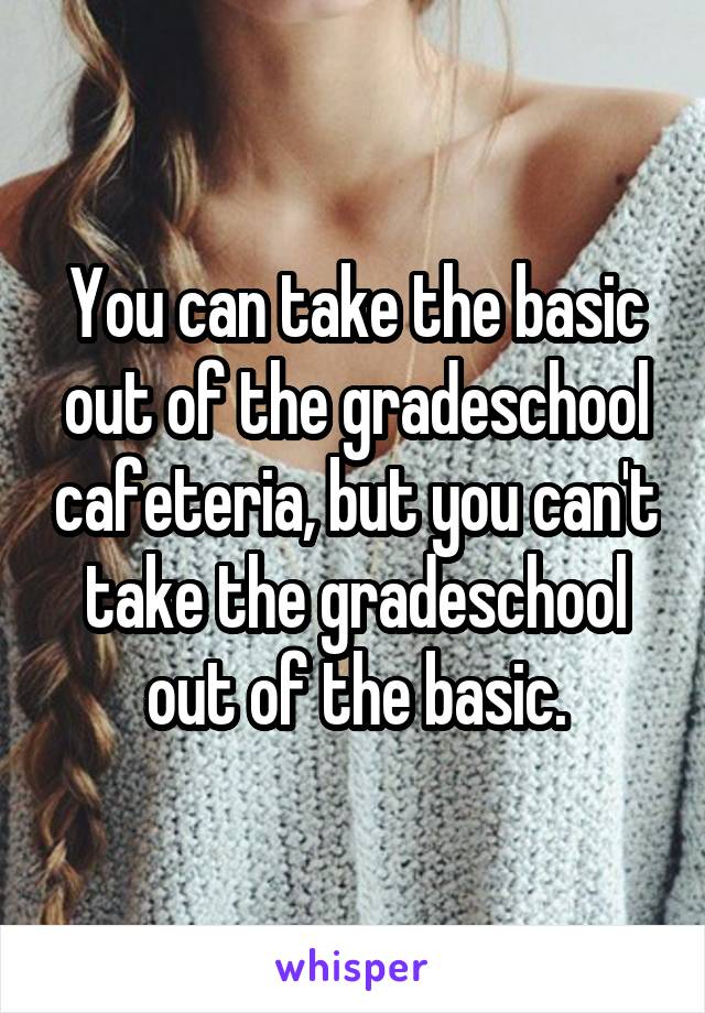 You can take the basic out of the gradeschool cafeteria, but you can't take the gradeschool out of the basic.