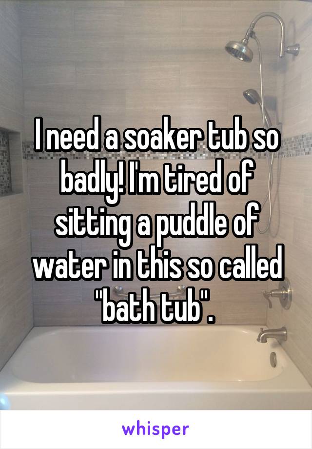 I need a soaker tub so badly! I'm tired of sitting a puddle of water in this so called "bath tub". 