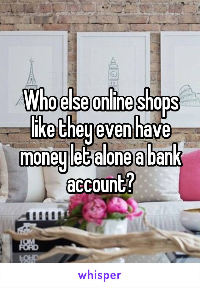 Who else online shops like they even have money let alone a bank account?