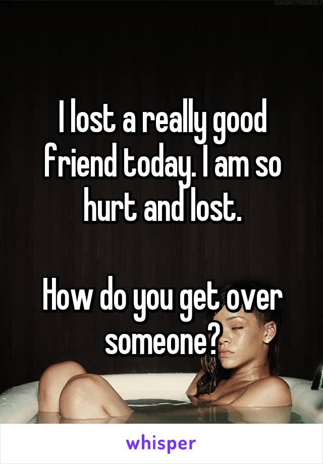 I lost a really good friend today. I am so hurt and lost.

How do you get over someone?