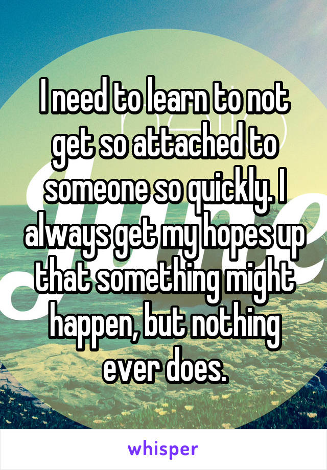 I need to learn to not get so attached to someone so quickly. I always get my hopes up that something might happen, but nothing ever does.