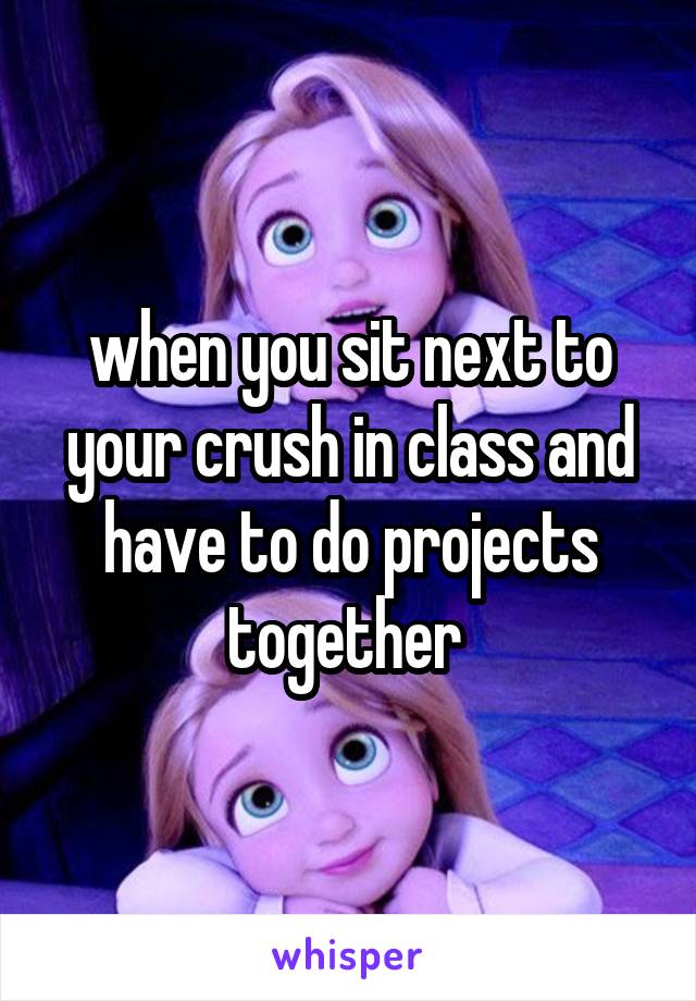when you sit next to your crush in class and have to do projects together 