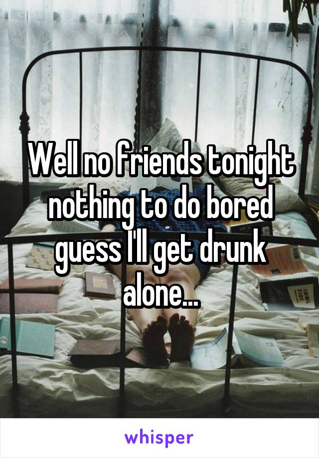 Well no friends tonight nothing to do bored guess I'll get drunk alone...