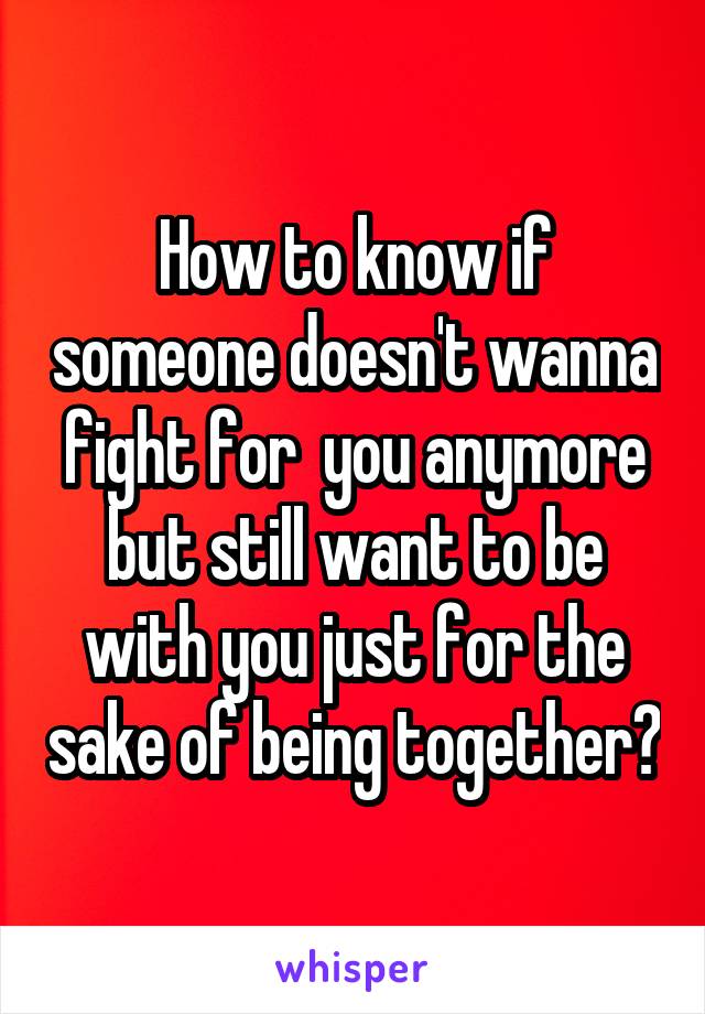 How to know if someone doesn't wanna fight for  you anymore but still want to be with you just for the sake of being together?