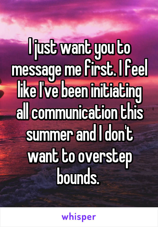 I just want you to message me first. I feel like I've been initiating all communication this summer and I don't want to overstep bounds. 