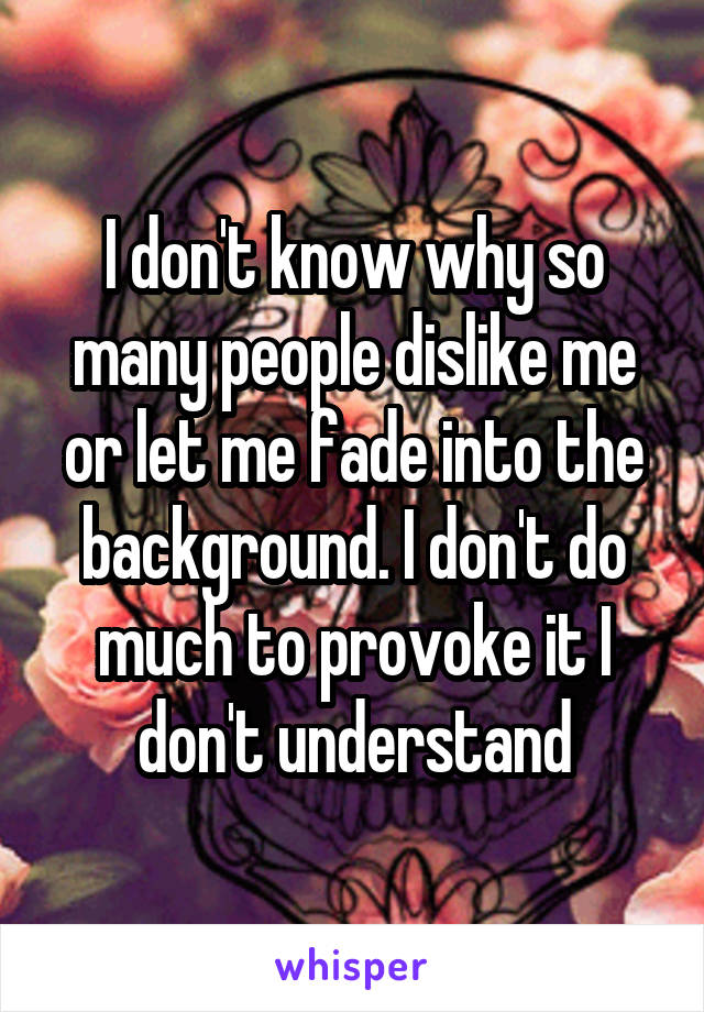 I don't know why so many people dislike me or let me fade into the background. I don't do much to provoke it I don't understand