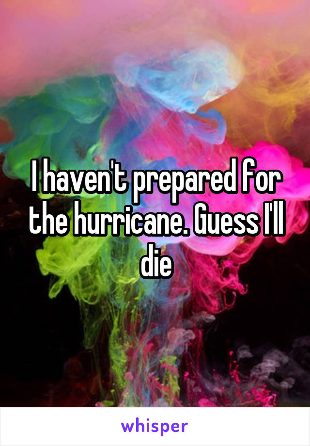I haven't prepared for the hurricane. Guess I'll die