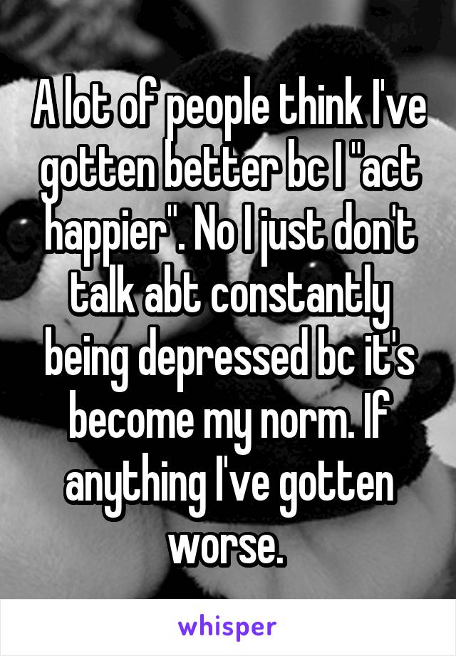 A lot of people think I've gotten better bc I "act happier". No I just don't talk abt constantly being depressed bc it's become my norm. If anything I've gotten worse. 