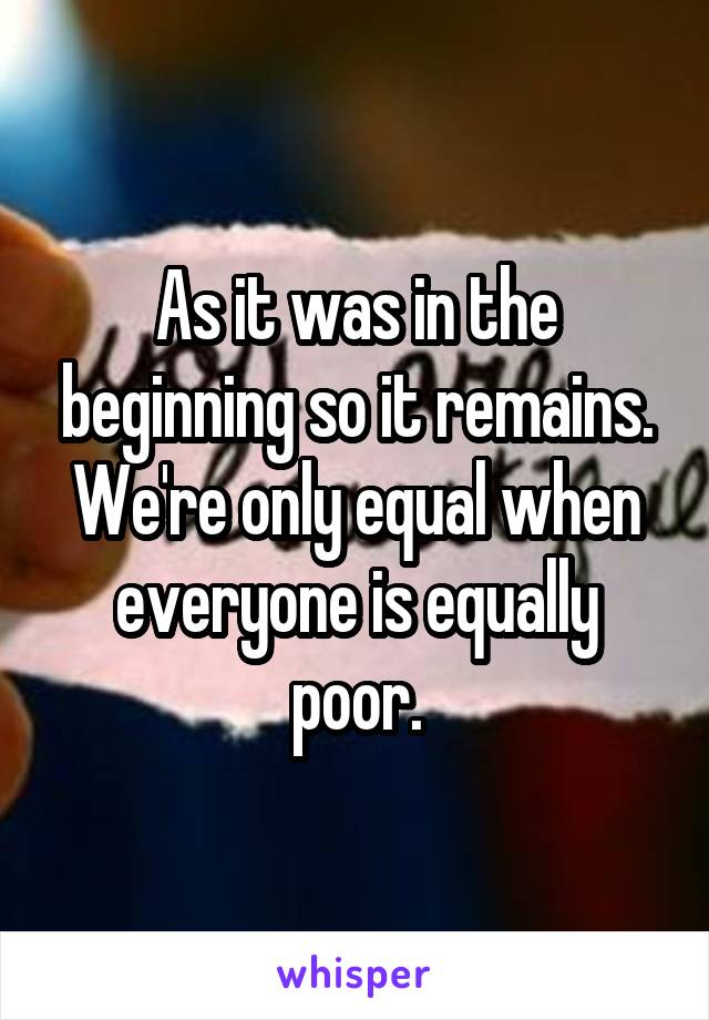 As it was in the beginning so it remains. We're only equal when everyone is equally poor.