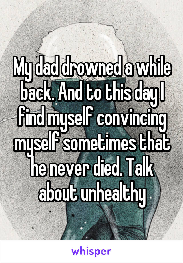 My dad drowned a while back. And to this day I find myself convincing myself sometimes that he never died. Talk about unhealthy