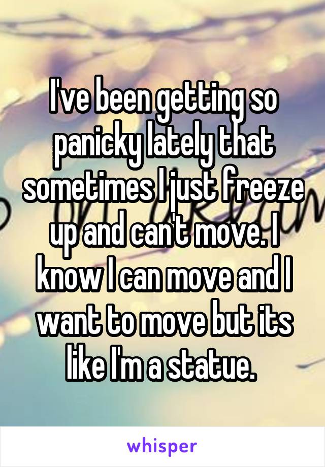 I've been getting so panicky lately that sometimes I just freeze up and can't move. I know I can move and I want to move but its like I'm a statue. 