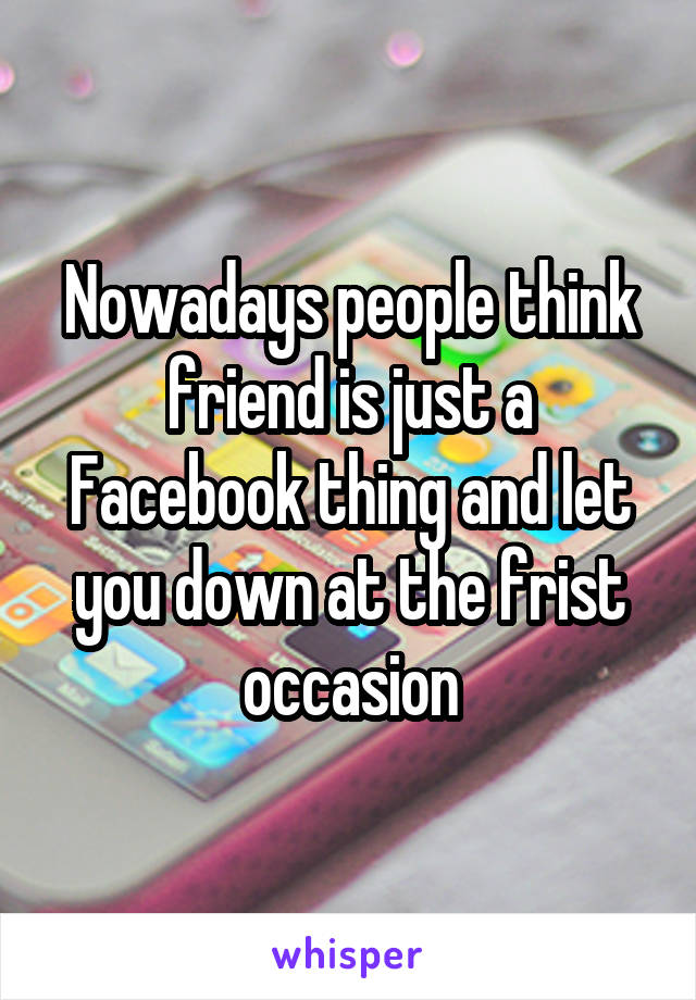 Nowadays people think friend is just a Facebook thing and let you down at the frist occasion