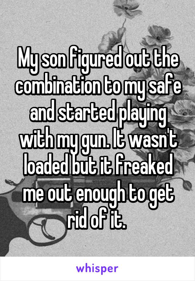 My son figured out the combination to my safe and started playing with my gun. It wasn't loaded but it freaked me out enough to get rid of it. 