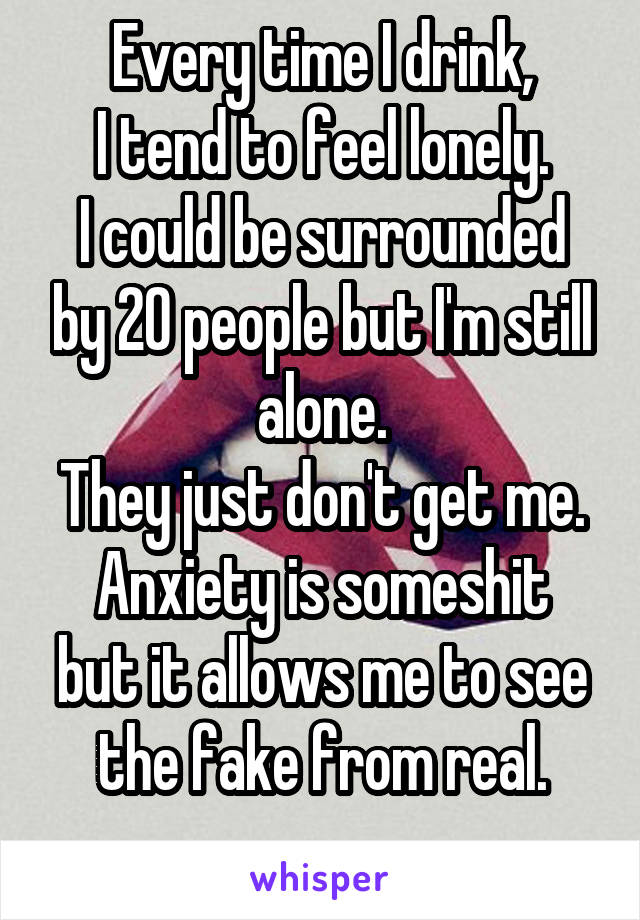 Every time I drink,
I tend to feel lonely.
I could be surrounded by 20 people but I'm still alone.
They just don't get me.
Anxiety is someshit but it allows me to see the fake from real.

