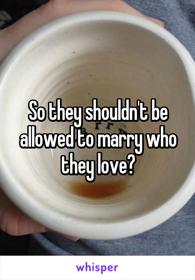 So they shouldn't be allowed to marry who they love?