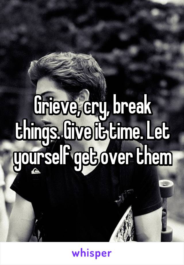 Grieve, cry, break things. Give it time. Let yourself get over them