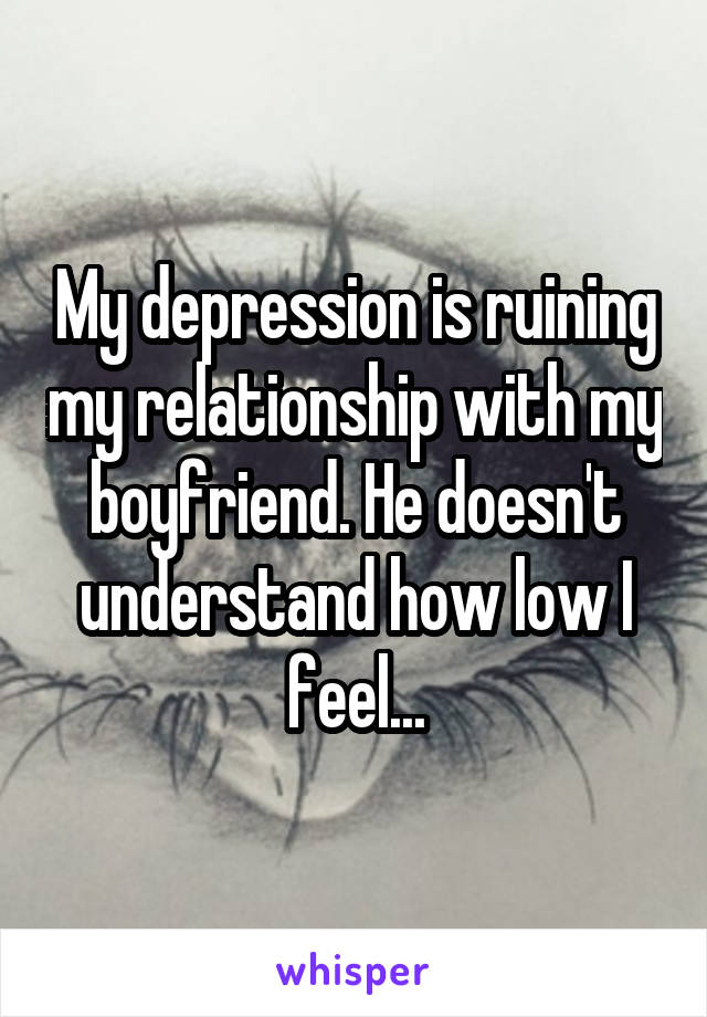 My depression is ruining my relationship with my boyfriend. He doesn't understand how low I feel...