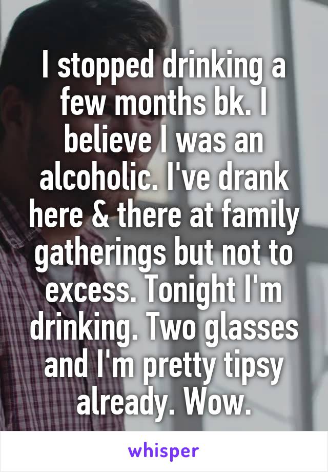 I stopped drinking a few months bk. I believe I was an alcoholic. I've drank here & there at family gatherings but not to excess. Tonight I'm drinking. Two glasses and I'm pretty tipsy already. Wow.