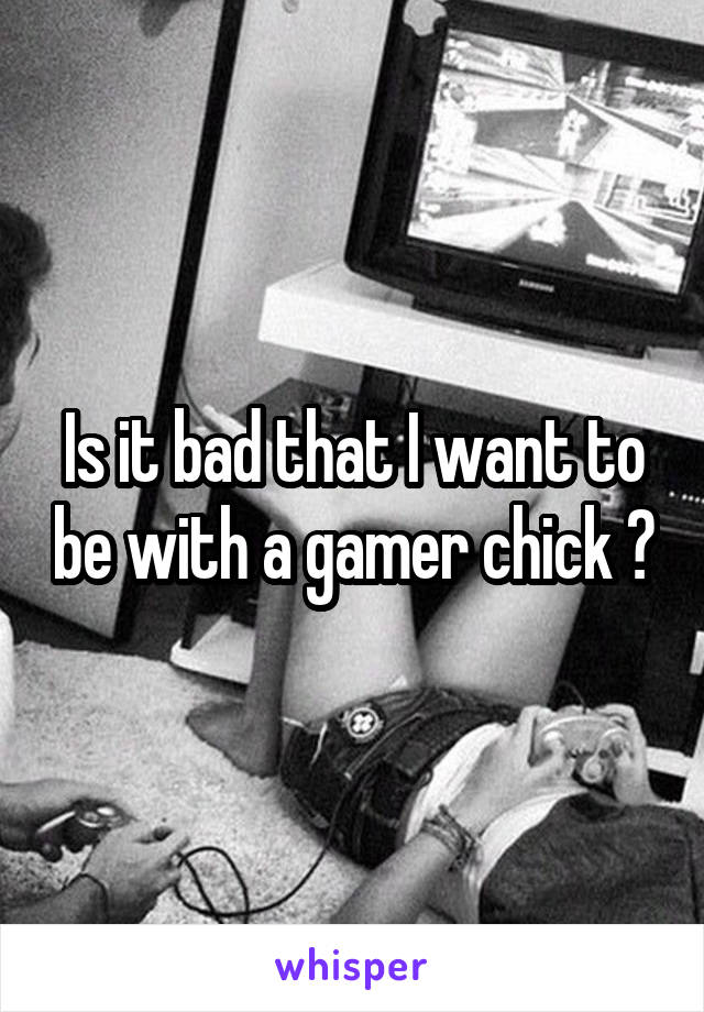 Is it bad that I want to be with a gamer chick ?