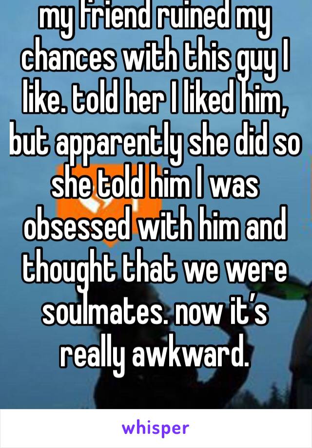 my friend ruined my chances with this guy I like. told her I liked him, but apparently she did so she told him I was obsessed with him and thought that we were soulmates. now it’s really awkward. 