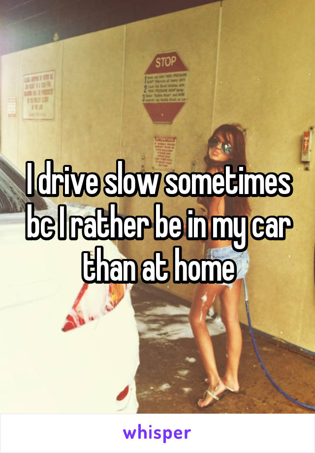 I drive slow sometimes bc I rather be in my car than at home