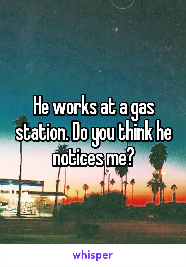 He works at a gas station. Do you think he notices me?