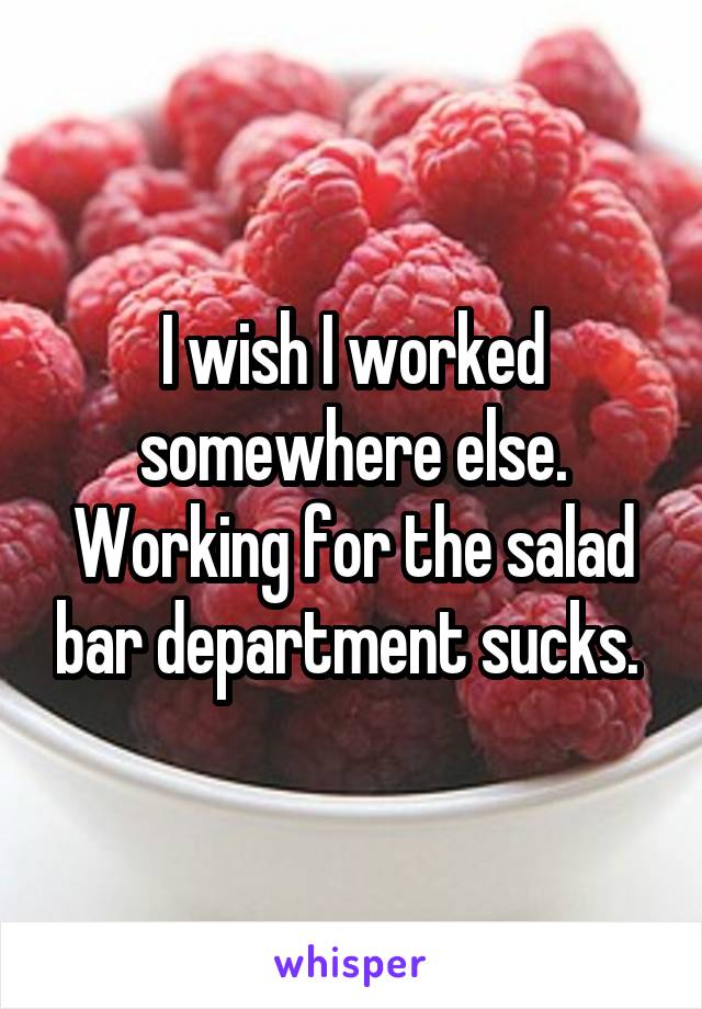 I wish I worked somewhere else. Working for the salad bar department sucks. 