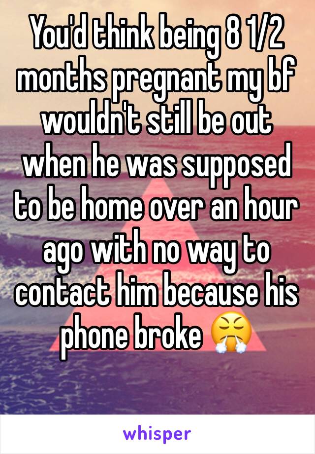 You'd think being 8 1/2 months pregnant my bf wouldn't still be out when he was supposed to be home over an hour ago with no way to contact him because his phone broke 😤