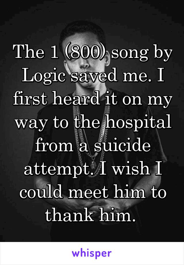 The 1 (800) song by Logic saved me. I first heard it on my way to the hospital from a suicide attempt. I wish I could meet him to thank him. 