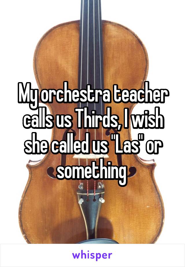 My orchestra teacher calls us Thirds, I wish she called us "Las" or something 