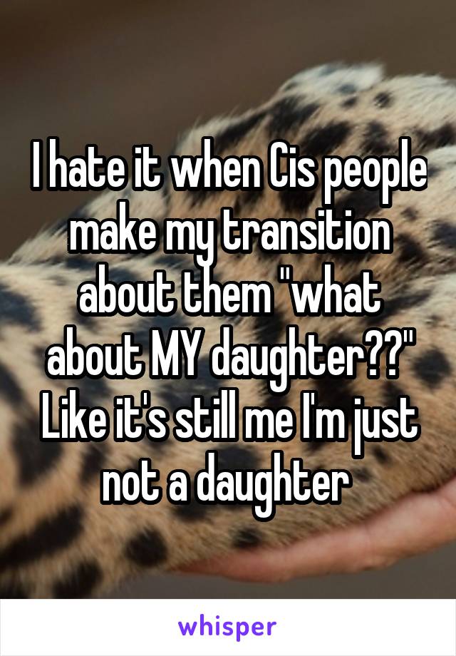 I hate it when Cis people make my transition about them "what about MY daughter??" Like it's still me I'm just not a daughter 