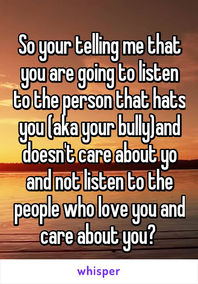 So your telling me that you are going to listen to the person that hats you (aka your bully)and doesn't care about yo and not listen to the people who love you and care about you? 