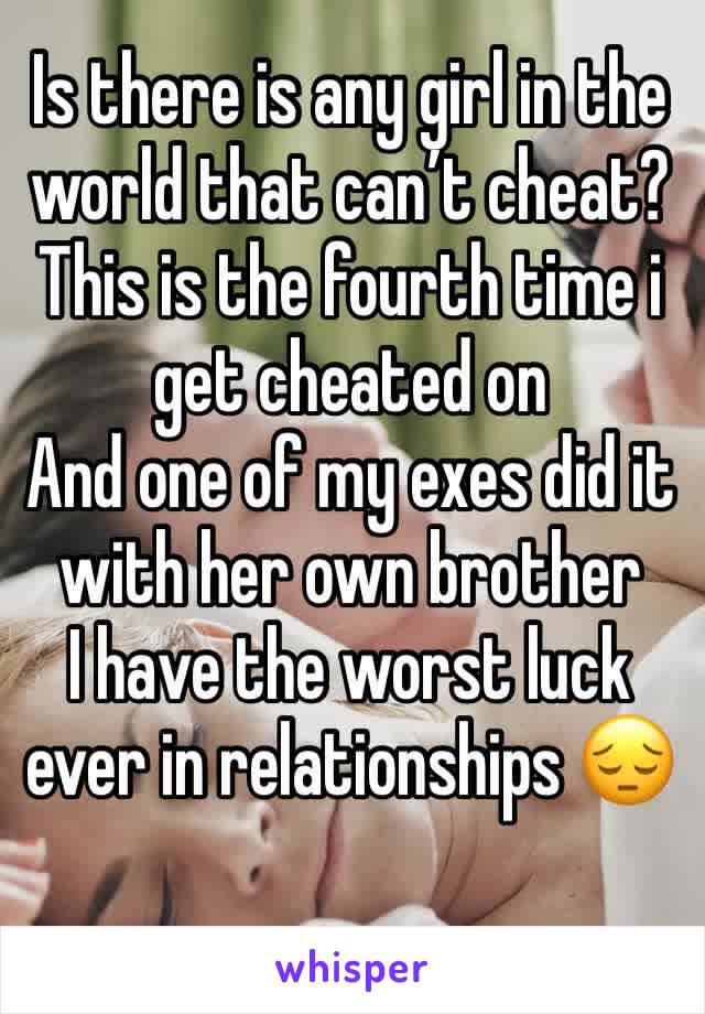 Is there is any girl in the world that can’t cheat?
This is the fourth time i get cheated on 
And one of my exes did it with her own brother 
I have the worst luck ever in relationships 😔