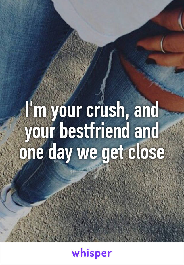 I'm your crush, and your bestfriend and one day we get close