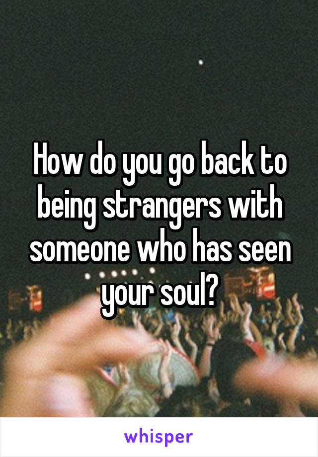 How do you go back to being strangers with someone who has seen your soul?