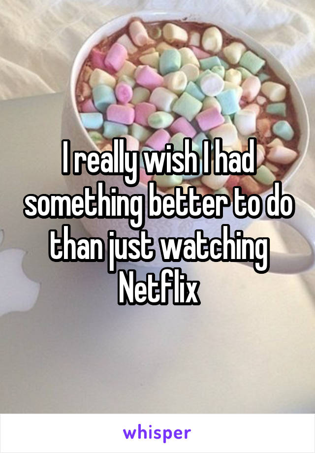 I really wish I had something better to do than just watching Netflix