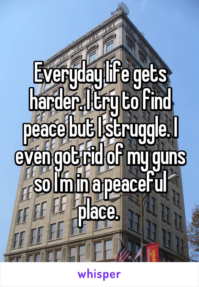 Everyday life gets harder. I try to find peace but I struggle. I even got rid of my guns so I'm in a peaceful place. 