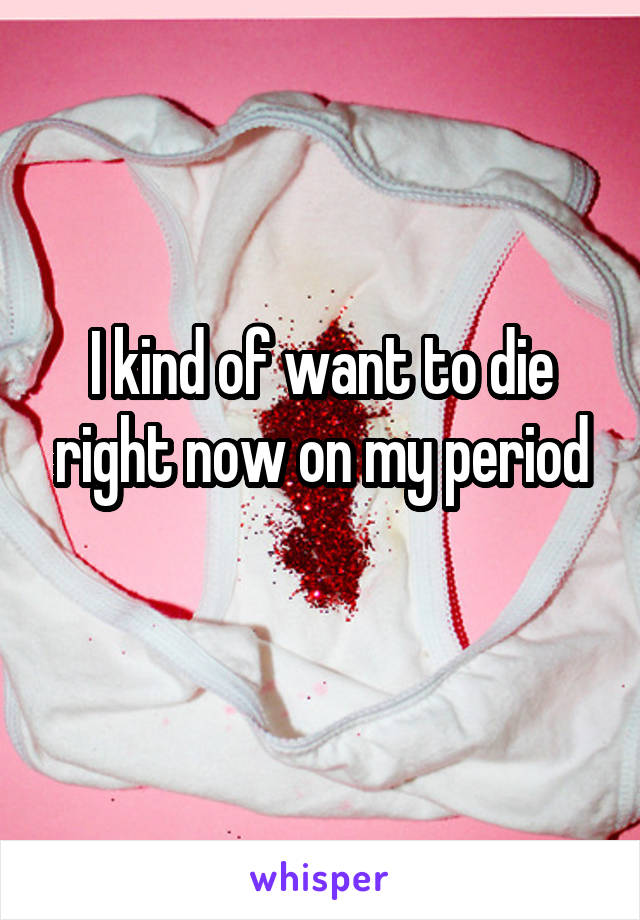 I kind of want to die right now on my period
